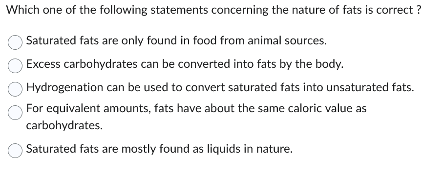 Which one of the following statements concerning the nature of fats is correct?
Saturated fats are only found in food from animal sources.
Excess carbohydrates can be converted into fats by the body.
Hydrogenation can be used to convert saturated fats into unsaturated fats.
For equivalent amounts, fats have about the same caloric value as
carbohydrates.
Saturated fats are mostly found as liquids in nature.