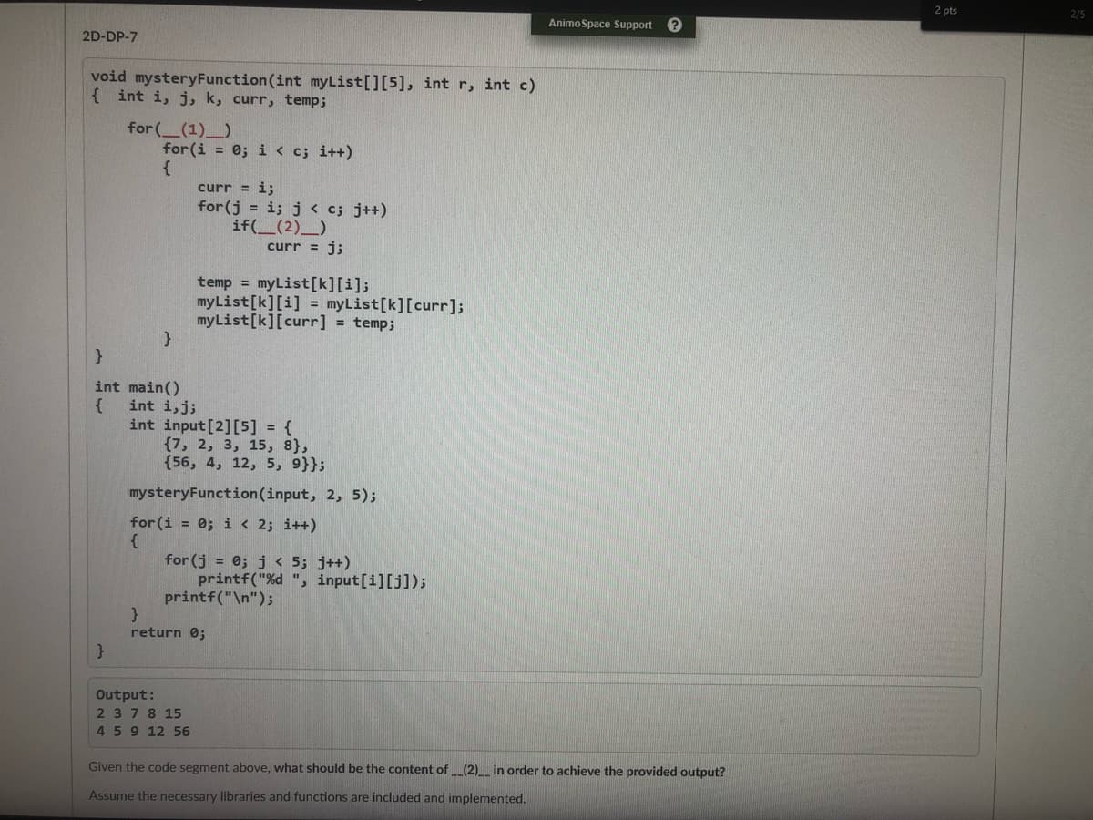 2 pts
2/5
Animo Space Support
2D-DP-7
void mysteryFunction(int myList[][5], int r, int c)
{ int i, j, k, curr, temp;
for ( (1) )
for (i = 0; i < c; i++)
curr = i;
for (j = i; j < c; j++)
if(_(2)_)
curr = j;
temp =
myList[k][i];
myList[k][i] = myList[k][curr];
myList[k][curr] = temp;
int main()
int i,j;
int input[2][5] = {
{7, 2, 3, 15, 8},
{56, 4, 12, 5, 9}};
mysteryFunction(input, 2, 5);
for (i = 0; i < 2; i++)
{
for (j = 0; j < 5; j++)
printf("%d ", input[i][j]);
printf("\n");
return 0;
Output:
2 378 15
459 12 56
Given the code segment above, what should be the content of _(2)__ in order to achieve the provided output?
Assume the necessary libraries and functions are included and implemented.
