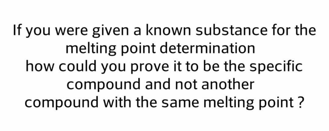 If you were given a known substance for the
melting point determination
how could you prove it to be the specific
compound and not another
compound with the same melting point ?
