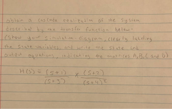 oblain a cas cade realizalion of the System
described by the transfer function bellow!
(Show your simulation diagram, clearly labeling
Siate variables, and write the State
outQut equations, indicat ing Ahe matices A,B,C.and D)
the
and
*(S+2)
(S+3)
