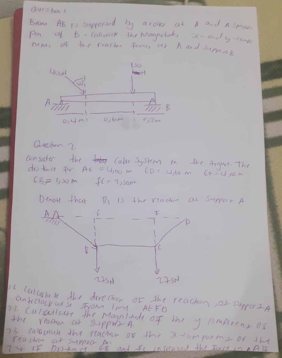 Questrun I.
and A SMosh
at
Bram AB s upported by aroller
the Magnihacdk,
and y-lompo
A ar d surpLAR
Pm
B.
- Calulak
nents
the reacten
A,
0,6m
0,3m
し4m1
Queshun 2.
ferbro Cabe SyStrm m
ED = U66 m
the
the
Con srder
do tnce For At =4,60 m
The
Figurt.
Cチニ m
the reactran
at Support A
Denote that
27SH
275N
L CalGulu se the drre ctron OF the reaCHun at suppr IA
antrclock wr se From Im
7-2 Culculete the Magnldde of the y omponent Of
AL FD
the
rea Chun at Suppot A.
73.
lalGuiuk th reactrin 0E the -oM por en 1 OF the
rea chrin a suppon A d fi n cased the Tw141 4A3
7.4. 1F D1stun ce
EB
