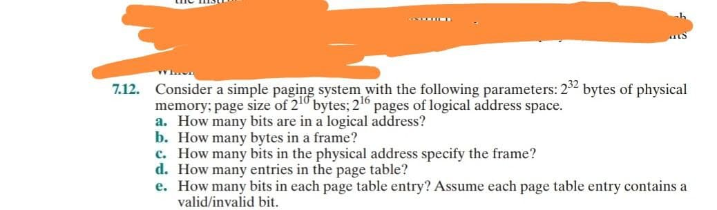 INTERNE
7.12. Consider a simple paging system with the following parameters: 232 bytes of physical
memory; page size of 210 bytes; 2¹6 pages of logical address space.
a. How many bits are in a logical address?
b. How many bytes in a frame?
c. How many bits in the physical address specify the frame?
d. How many entries in the page table?
e.
How many bits in each page table entry? Assume each page table entry contains a
valid/invalid bit.