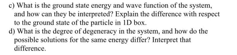 c) What is the ground state energy and wave function of the system,
and how can they be interpreted? Explain the difference with respect
to the ground state of the particle in 1D box.
d) What is the degree of degeneracy in the system, and how do the
possible solutions for the same energy differ? Interpret that
difference.
