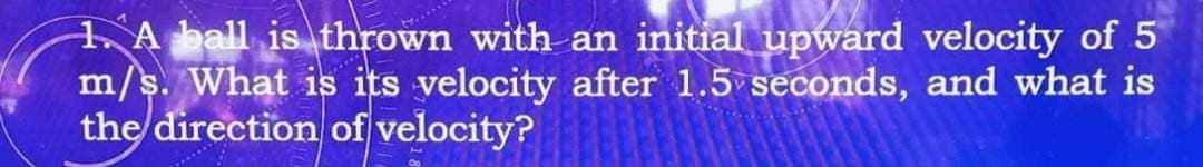 1. A ball is thrown with an initial upward velocity of 5
m/s. What is its velocity after 1.5 seconds, and what is
the direction of velocity?