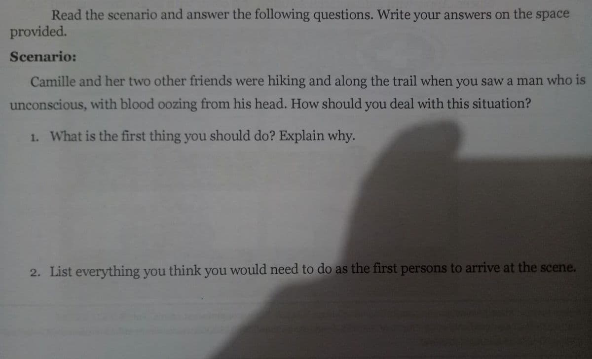 Read the scenario and answer the following questions. Write your answers on the space
provided.
Scenario:
Camille and her two other friends were hiking and along the trail when you saw a man who is
unconscious, with blood oozing from his head. How should you deal with this situation?
1. What is the first thing you should do? Explain why.
2. List everything you think you would need to do as the first persons to arrive at the scene.
