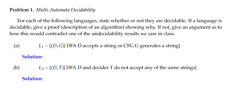 Problem 1. Multi-Automata Decidability
For each of the following languages, state whether or not they are decidable. If a language is
decidable, give a proof (description of an algorithm) showing why. If not, give an argument as to
how this would contradict one of the undecidability results we saw in class.
(a)
L1 = {{D,G)| DFA D accepts a string or CFG G generates a string}
Solution:
(b)
L2 = {{D,T)| DFA D and decider T do not accept any of the same strings}
Solution:
