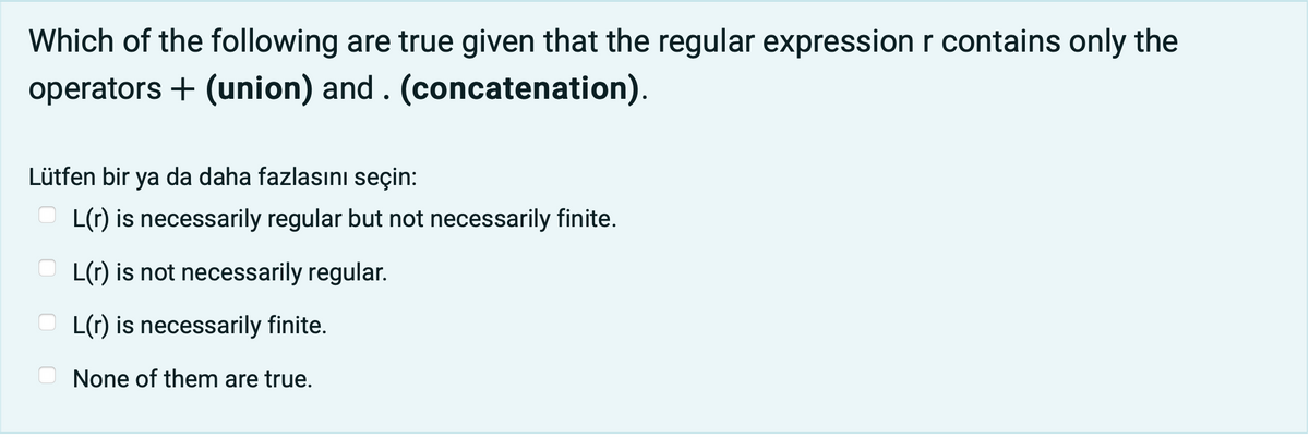 Which of the following are true given that the regular expression r contains only the
operators + (union) and . (concatenation).
Lütfen bir ya da daha fazlasını seçin:
O L(r) is necessarily regular but not necessarily finite.
L(r) is not necessarily regular.
O L(r) is necessarily finite.
None of them are true.
