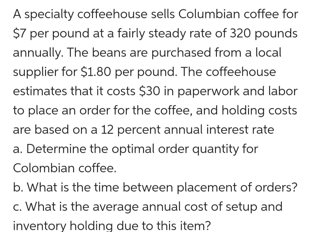 A specialty coffeehouse sells Columbian coffee for
$7 per pound at a fairly steady rate of 320 pounds
annually. The beans are purchased from a local
supplier for $1.80 per pound. The coffeehouse
estimates that it costs $30 in paperwork and labor
to place an order for the coffee, and holding costs
are based on a 12 percent annual interest rate
a. Determine the optimal order quantity for
Colombian coffee.
b. What is the time between placement of orders?
c. What is the average annual cost of setup and
inventory holding due to this item?
