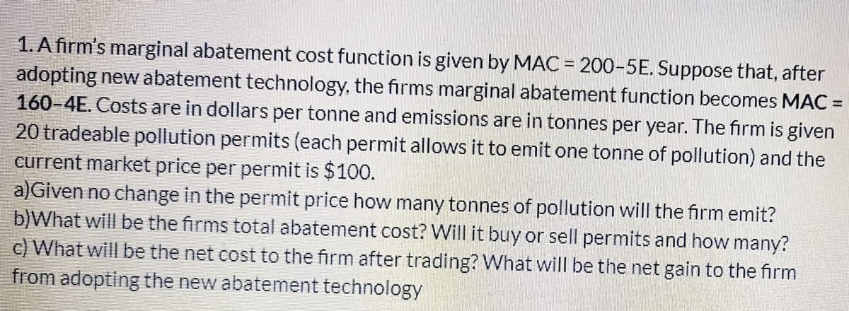 1. A firm's marginal abatement cost function is given by MAC = 200-5E. Suppose that, after
adopting new abatement technology, the firms marginal abatement function becomes MAC =
160-4E. Costs are in dollars per tonne and emissions are in tonnes per year. The firm is given
20 tradeable pollution permits (each permit allows it to emit one tonne of pollution) and the
current market price per permit is $100.
a)Given no change in the permit price how many tonnes of pollution will the firm emit?
b)What will be the firms total abatement cost? Will it buy or sell permits and how many?
c) What will be the net cost to the firm after trading? What will be the net gain to the firm
from adopting the new abatement technology
