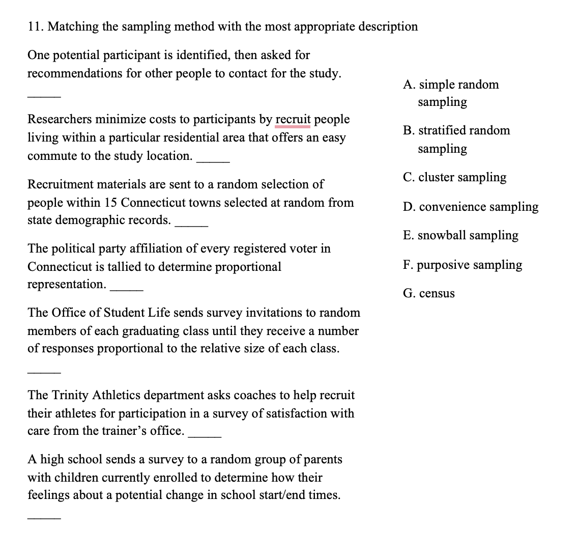 11. Matching the sampling method with the most appropriate description
One potential participant is identified, then asked for
recommendations for other people to contact for the study.
Researchers minimize costs to participants by recruit people
living within a particular residential area that offers an easy
commute to the study location.
Recruitment materials are sent to a random selection of
people within 15 Connecticut towns selected at random from
state demographic records.
The political party affiliation of every registered voter in
Connecticut is tallied to determine proportional
representation.
The Office of Student Life sends survey invitations to random
members of each graduating class until they receive a number
of responses proportional to the relative size of each class.
The Trinity Athletics department asks coaches to help recruit
their athletes for participation in a survey of satisfaction with
care from the trainer's office.
A high school sends a survey to a random group of parents
with children currently enrolled to determine how their
feelings about a potential change in school start/end times.
A. simple random
sampling
B. stratified random
sampling
C. cluster sampling
D. convenience sampling
E. snowball sampling
F. purposive sampling
G. census