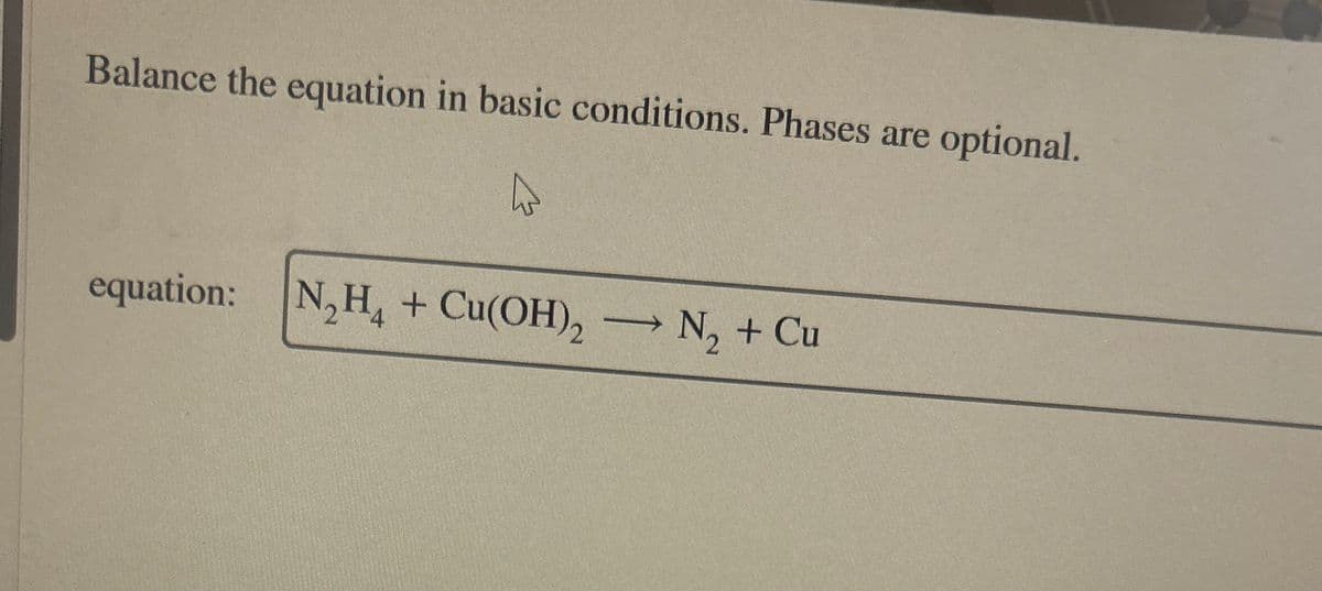 Balance the equation in basic conditions. Phases are
optional.
equation: N2H4 + Cu(OH)2 N2 + Cu