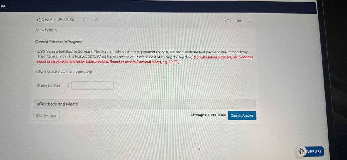 #4
Question 25 of 30
View Policies
<
Current Attempt in Progress
>
-/1 E :
CVS leases a building for 20 years. The lease requires 20 annual payments of $10,000 each, with the first payment due immediately.
The interest rate in the lease is 10%. What is the present value of the cost of leasing the building? (For calculation purposes, use 5 decimal
places as displayed in the factor table provided. Round answer to 2 decimal places, e.g. 52.75.)
Click here to view the factor table.
Present value
$
eTextbook and Media
Save for Later
Attempts: 0 of 8 used
Submit Answer
1
SUPPORT