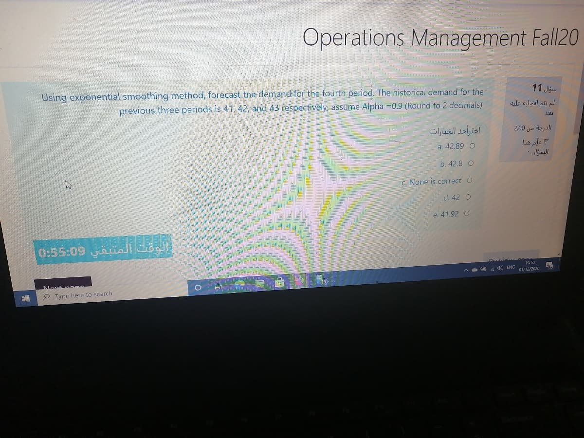 Operations Management Fall20
Using exponential smoothing method, forecast the demand for the fourth period. The historical demand for the
previous three periods is 41, 42, and 43 respectively, assume Alpha =0.9 (Round to 2 decimals)
11 J
لم يتم الجابة عليه
اخترأحد الخيارات
2.00 jo yall
Lis ale P
Jljull
a. 42.89 O
b. 42.8 O
C. None is correct O
d. 42 O
e. 41.92 O
0:55:09 aali
1950
d) ENG
01/12/2020
Nevt
O Type here to search
