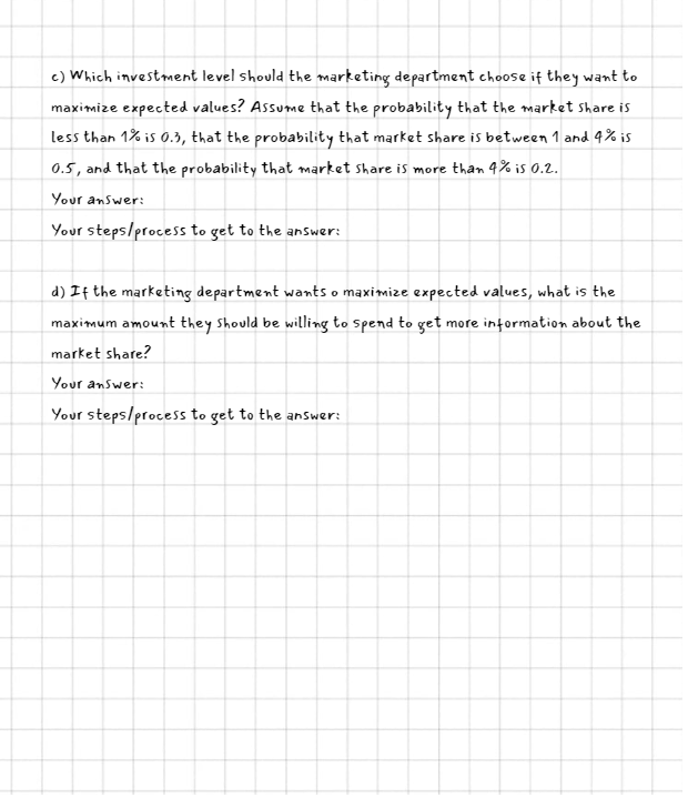 c) Which investment level should the marketing department choose if they want to
maximize expected values? Assume that the probability that the market share is
less than 1% is 0.3, that the probability that market share is between 1 and 4% is
0.5, and that the probability that market share is more than 4% is 0.2.
Your answer:
Your steps/process to get to the answer:
d) If the marketing department wants o maximize expected values, what is the
maximum amount they should be willing to spend to get more information about the
market share?
Your answer:
Your steps/process to get to the answer: