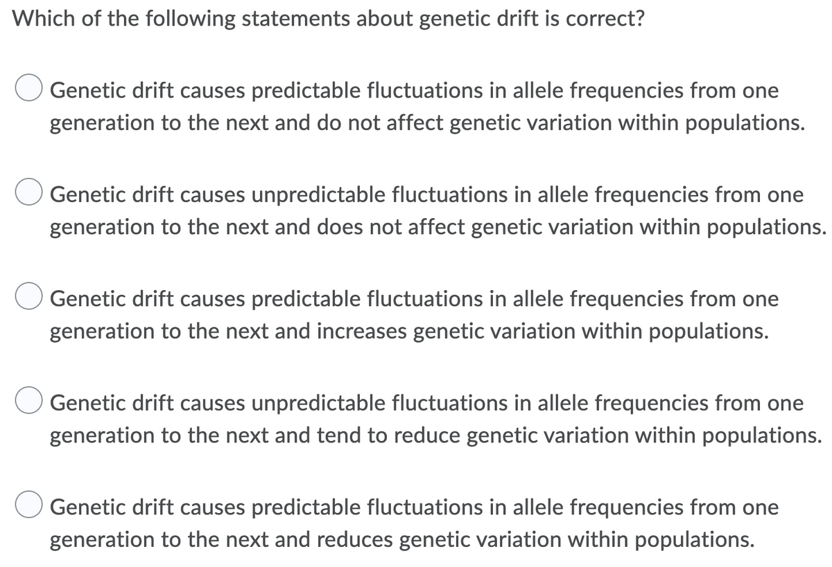 Which of the following statements about genetic drift is correct?
Genetic drift causes predictable fluctuations in allele frequencies from one
generation to the next and do not affect genetic variation within populations.
Genetic drift causes unpredictable fluctuations in allele frequencies from one
generation to the next and does not affect genetic variation within populations.
Genetic drift causes predictable fluctuations in allele frequencies from one
generation to the next and increases genetic variation within populations.
Genetic drift causes unpredictable fluctuations in allele frequencies from one
generation to the next and tend to reduce genetic variation within populations.
Genetic drift causes predictable fluctuations in allele frequencies from one
generation to the next and reduces genetic variation within populations.
