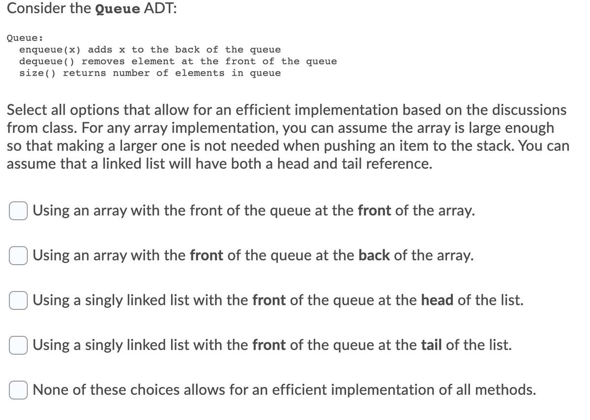 Consider the Queue ADT:
Queue:
enqueue(x) adds x to the back of the queue
dequeue () removes element at the front of the queue
size() returns number of elements in queue
Select all options that allow for an efficient implementation based on the discussions
from class. For any array implementation, you can assume the array is large enough
so that making a larger one is not needed when pushing an item to the stack. You can
assume that a linked list will have both a head and tail reference.
Using an array with the front of the queue at the front of the array.
Using an array with the front of the queue at the back of the array.
Using a singly linked list with the front of the queue at the head of the list.
Using a singly linked list with the front of the queue at the tail of the list.
None of these choices allows for an efficient implementation of all methods.
