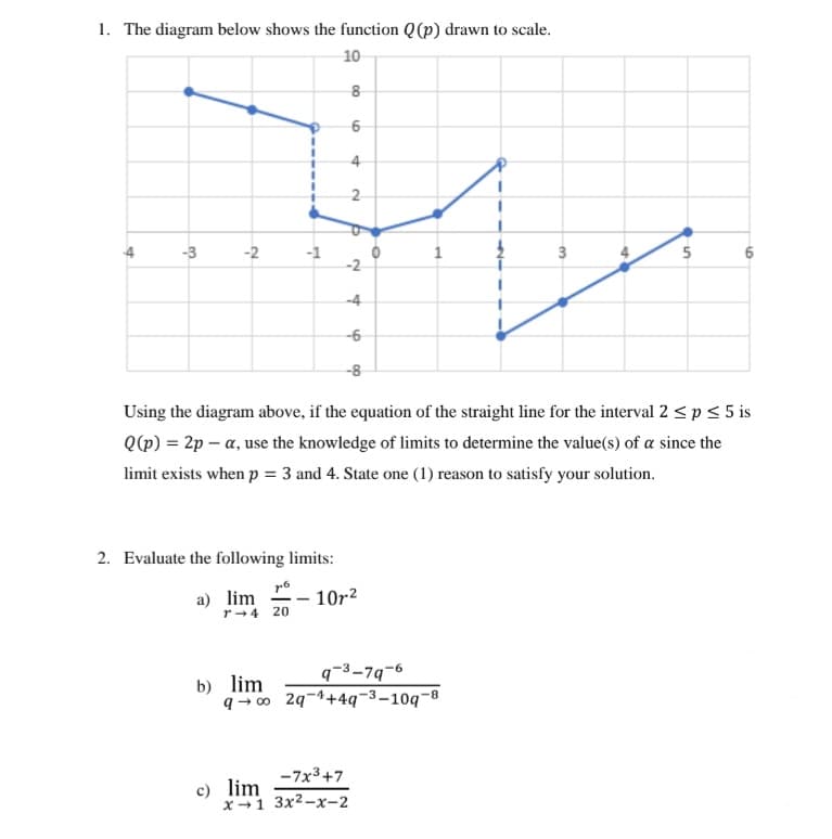 1. The diagram below shows the function Q(p) drawn to scale.
10
8
6
-3
-2
-1
-2
-4
2
°
4
1
3
4
5.
-6
-8
Using the diagram above, if the equation of the straight line for the interval 2≤ p ≤ 5 is
Q(p) = 2p-α, use the knowledge of limits to determine the value(s) of a since the
limit exists when p = 3 and 4. State one (1) reason to satisfy your solution.
2. Evaluate the following limits:
доб
a) lim
r-4 20
10r2
b) lim
q-3-79-6
q∞ 2q+4q-10q-8
c) lim
-7x3+7
x-1 3x²-x-2
6