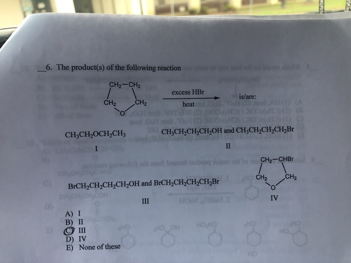 6. The product(s) of the following reaction
dd blow di
CH2-CH2
excess HBr
is/are:
CH2
CH2
heat Od Al () (A
od Ocf
D (CHPPCOK (CHPCON G)D
CH;CH2OCH,CH3
HO CH;CH,CH,CH,OH and CH;CH,CH2CH,Br
II
H t mol boumol toubong soinm od
o CH2-CHBR
HO CH2
CH2
BrCH-CH,CH-Cн,ОН and BrCH,CH,CH-CH,Br
CityCHCH COM
III
IV
A) I
B) П
O II
D) IV
E) None of these
HO CH
CH'OH
