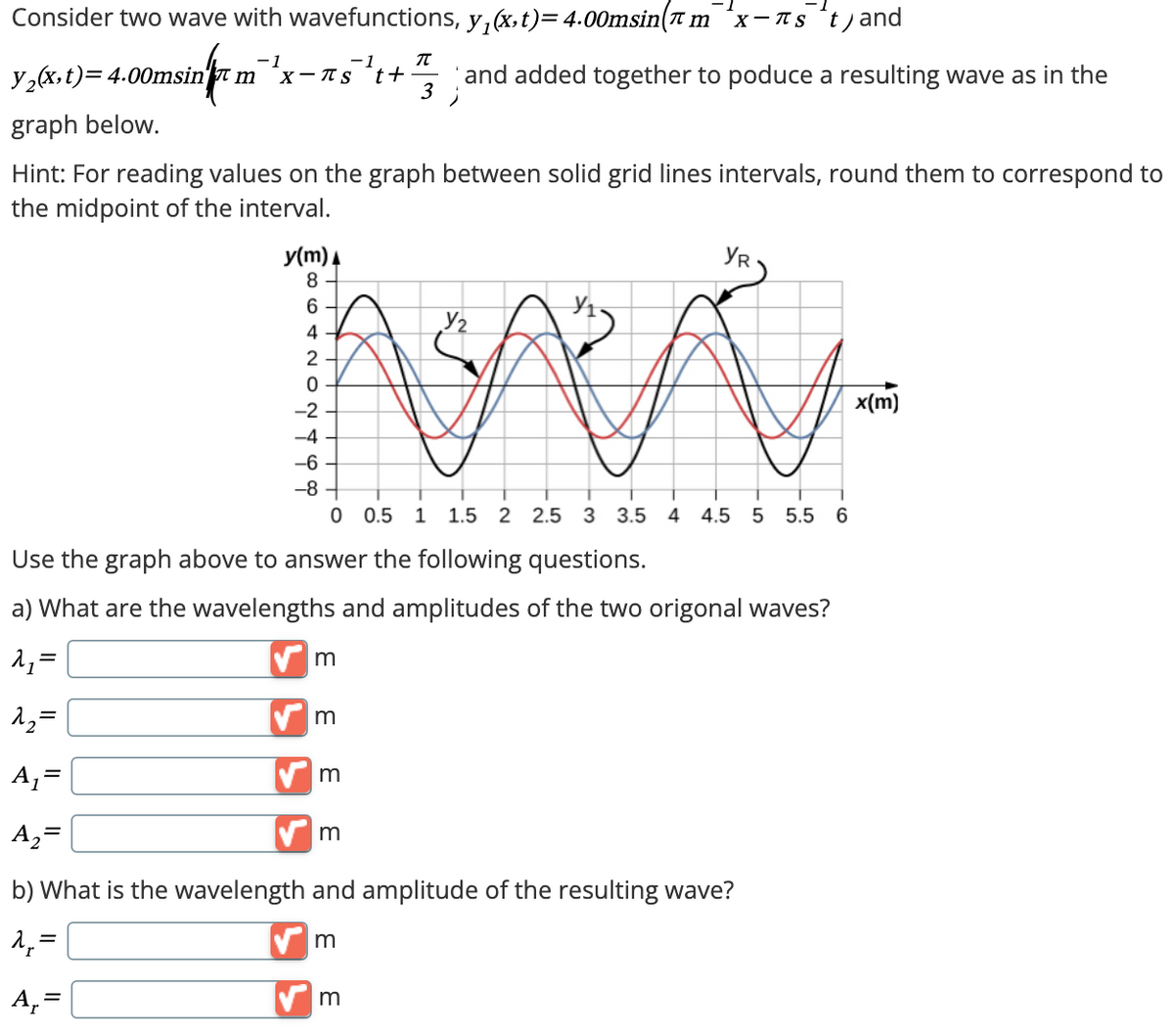 Consider two wave with wavefunctions, y₁(x,t) = 4.00msin(m *✗-лs t) and
y2(x,t)=4.00msin m
sin/m
-1
-1
X-πs tt
π
3
and added together to poduce a resulting wave as in the
graph below.
Hint: For reading values on the graph between solid grid lines intervals, round them to correspond to
the midpoint of the interval.
y(m)
8
-2
64202T
-4
YR
x(m)
-6
-8
0 0.5 1 1.5 2 2.5 3 3.5 4 4.5 5 5.5 6
Use the graph above to answer the following questions.
a) What are the wavelengths and amplitudes of the two origonal waves?
=
m
12=
m
A₁ =
A₂ =
m
m
b) What is the wavelength and amplitude of the resulting wave?
=
A₁ =
✓ m
m