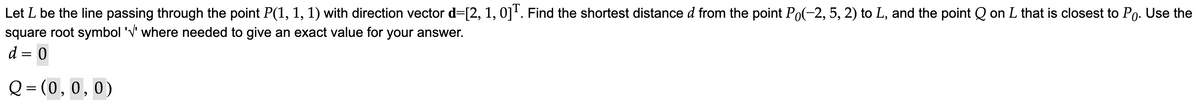 Let L be the line passing through the point P(1, 1, 1) with direction vector d=[2, 1, 0]T. Find the shortest distance d from the point Po(−2, 5, 2) to L, and the point Q on L that is closest to Po. Use the
square root symbol '√' where needed to give an exact value for your answer.
d = 0
Q=(0, 0, 0)