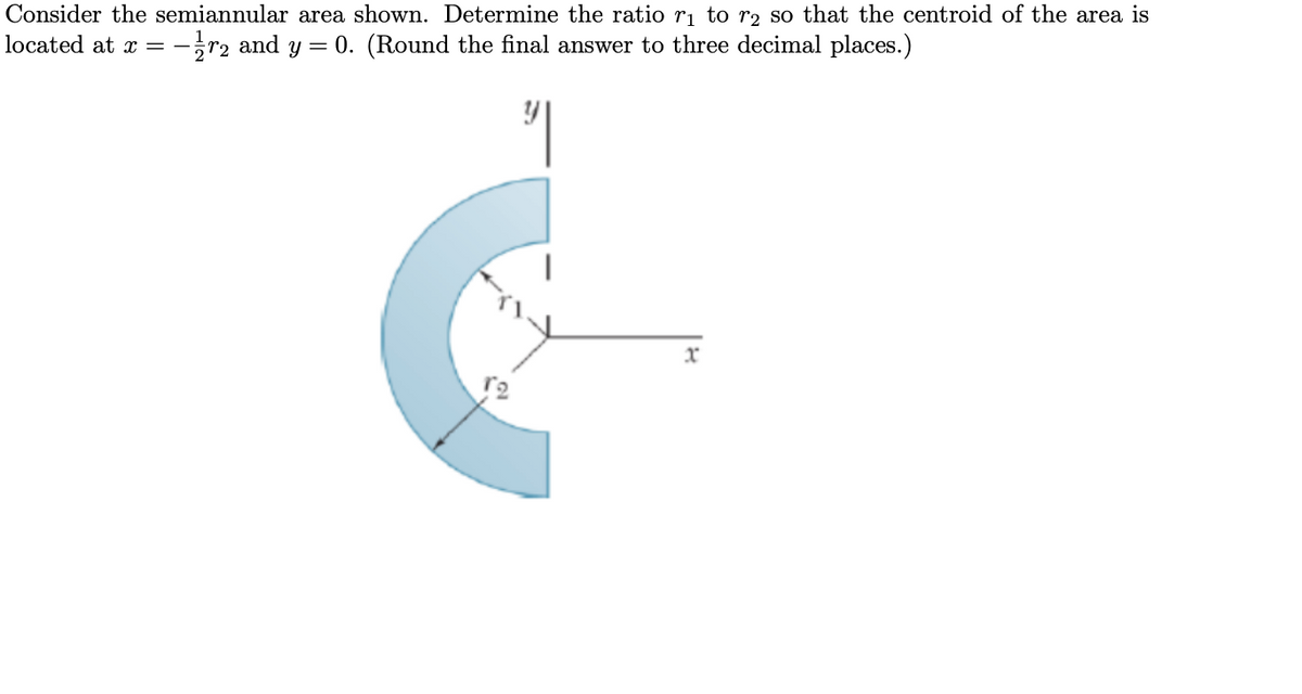 Consider the semiannular area shown. Determine the ratio r₁ to r₂ so that the centroid of the area is
located at x =
-2 and y = 0. (Round the final answer to three decimal places.)
-
"|
12
x