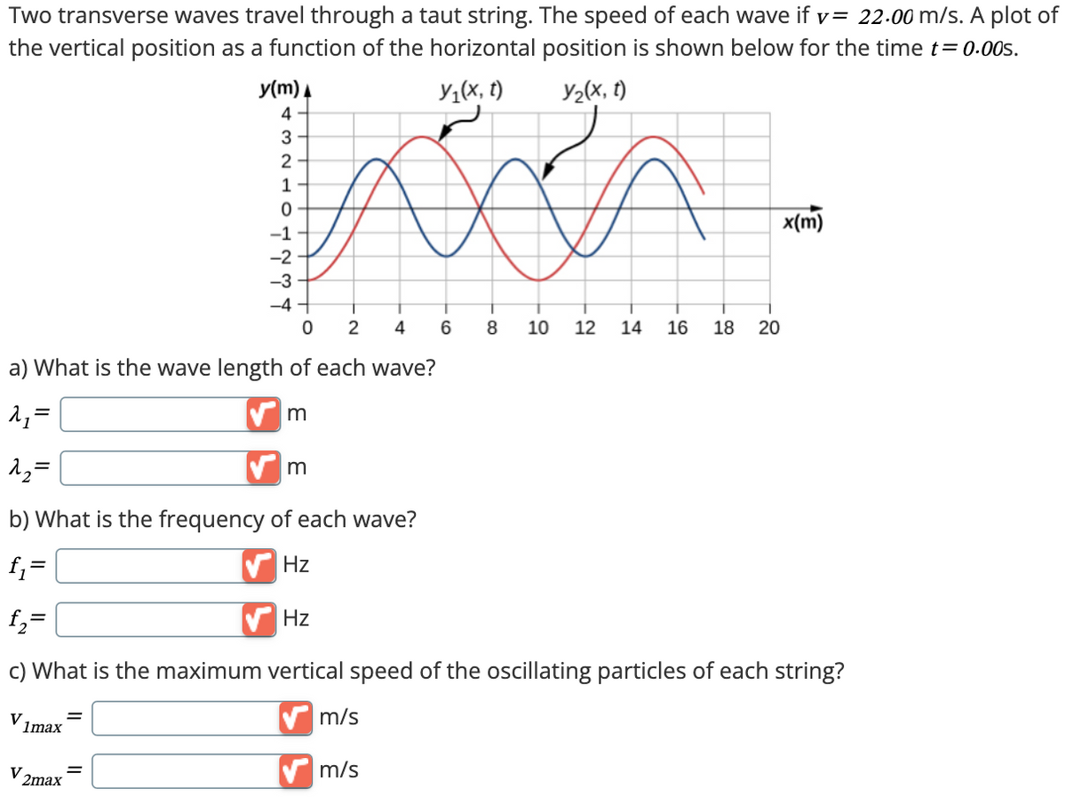 Two transverse waves travel through a taut string. The speed of each wave if v = 22.00 m/s. A plot of
the vertical position as a function of the horizontal position is shown below for the time t=0.00s.
y(m)
4
Y₁(x, t)
Y2(x, t)
3
2
1
0
-1
-2
-3
-4
0 2
4
6
8 10
-9
-2
12 14
a) What is the wave length of each wave?
λ₁ =
12=
m
m
b) What is the frequency of each wave?
f₁ =
Hz
1165
18
20
-0
x(m)
f₂=
Hz
c) What is the maximum vertical speed of the oscillating particles of each string?
V1max
V
2max
=
m/s
✓ m/s