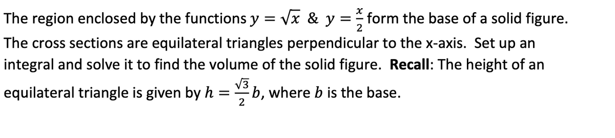 = =f form the base of a solid figure.
2
The region enclosed by the functions y = √x & y
The cross sections are equilateral triangles perpendicular to the x-axis. Set up an
integral and solve it to find the volume of the solid figure. Recall: The height of an
equilateral triangle is given by hb, where b is the base.