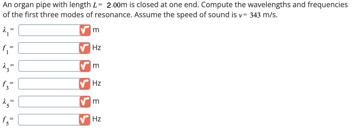 =
An organ pipe with length L- 2.00m is closed at one end. Compute the wavelengths and frequencies
of the first three modes of resonance. Assume the speed of sound is v= 343 m/s.
f₁ =
23=
fz-
f3
15
m
Hz
m
Hz
=
m
Hz