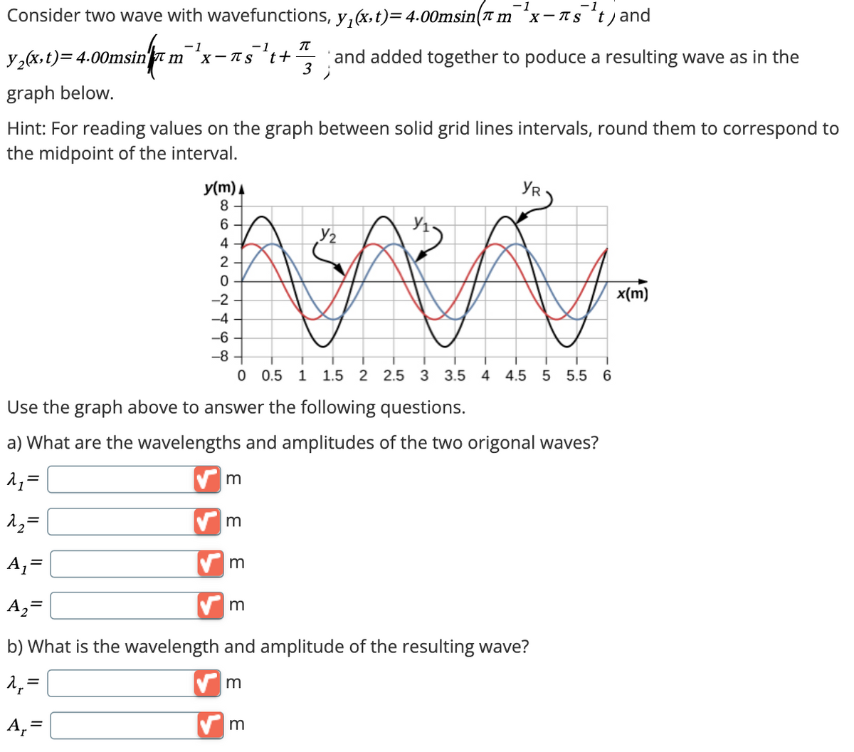 Consider two wave with wavefunctions, y₁(x,t) = 4.00msin(л m
-1
x-πst) and
-1
π
and added together to poduce a resulting wave as in the
3 ;
-1
y2(x,t)=4.00msin m
msin m X-St+
graph below.
Hint: For reading values on the graph between solid grid lines intervals, round them to correspond to
the midpoint of the interval.
y(m)
8
YR
6
Уг
42
0
-2
བ
-4
-6
0 0.5
1 1.5 2 2.5 3 3.5 4 4.5 5 5.5
6
Use the graph above to answer the following questions.
a) What are the wavelengths and amplitudes of the two origonal waves?
₁₁ =
✓ m
^2=
m
A₁ =
A₂=
m
m
b) What is the wavelength and amplitude of the resulting wave?
m
A₁ =
✓ m
x(m)