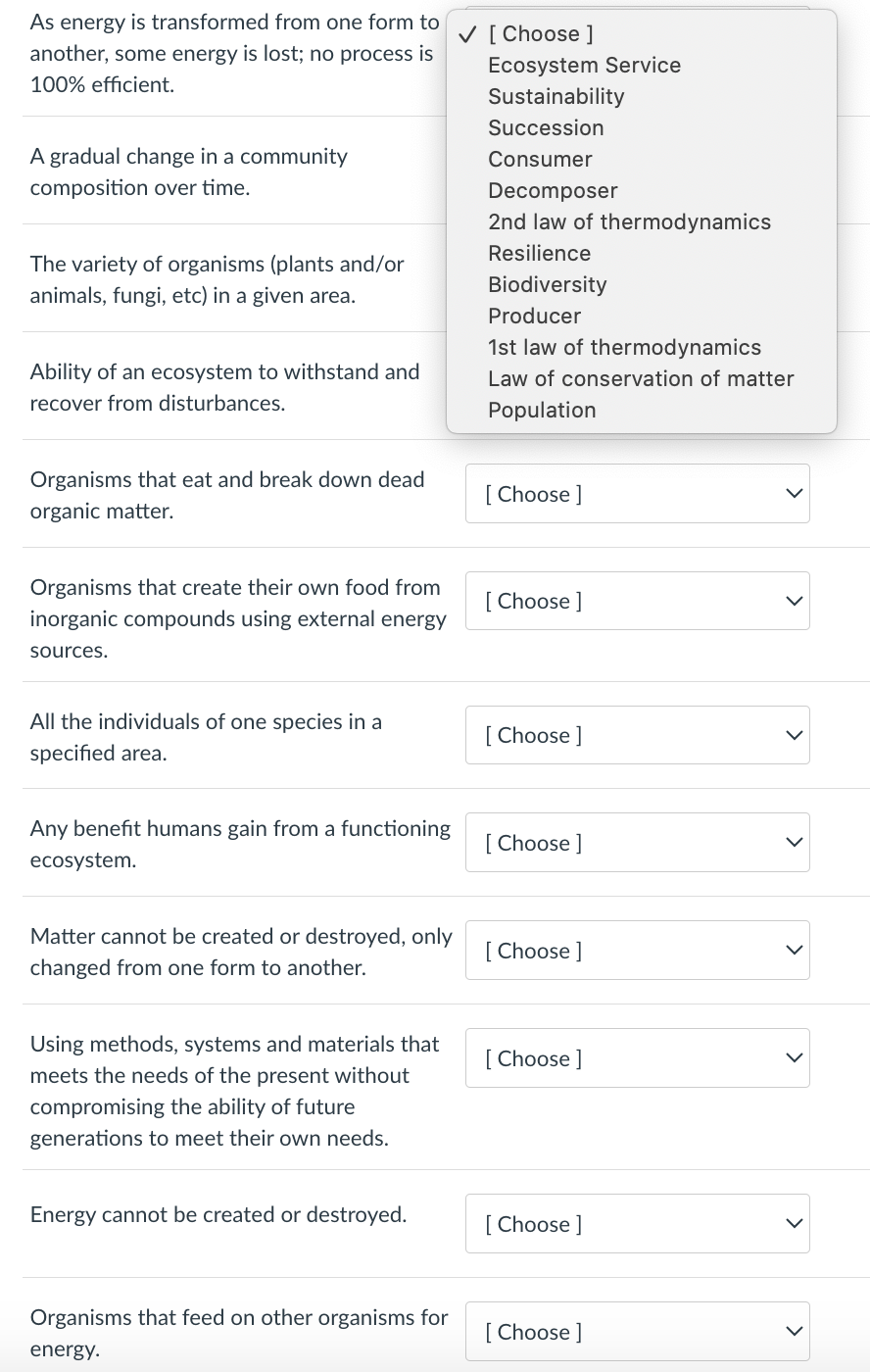 As energy is transformed from one form to
another, some energy is lost; no process is
100% efficient.
A gradual change in a community
composition over time.
The variety of organisms (plants and/or
animals, fungi, etc) in a given area.
Ability of an ecosystem to withstand and
recover from disturbances.
Organisms that eat and break down dead
organic matter.
Organisms that create their own food from
inorganic compounds using external energy
sources.
All the individuals of one species in a
specified area.
Any benefit humans gain from a functioning
ecosystem.
Matter cannot be created or destroyed, only
changed from one form to another.
Using methods, systems and materials that
meets the needs of the present without
compromising the ability of future
generations to meet their own needs.
Energy cannot be created or destroyed.
Organisms that feed on other organisms for
energy.
✓ [Choose ]
Ecosystem Service
Sustainability
Succession
Consumer
Decomposer
2nd law of thermodynamics
Resilience
Biodiversity
Producer
1st law of thermodynamics
Law of conservation of matter
Population
[Choose ]
[Choose ]
[Choose ]
[Choose ]
[Choose ]
[Choose ]
[Choose ]
[Choose ]