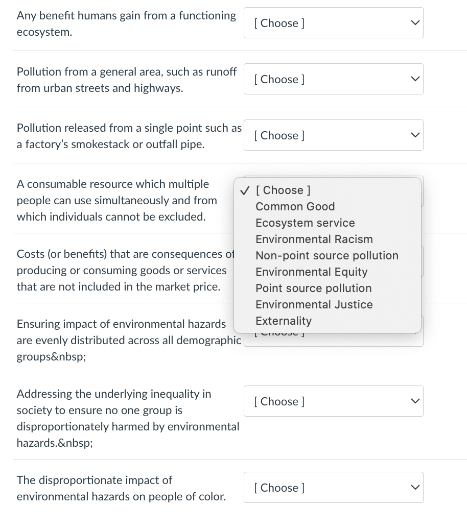 Any benefit humans gain from a functioning
ecosystem.
Pollution from a general area, such as runoff
from urban streets and highways.
Pollution released from a single point such as
a factory's smokestack or outfall pipe.
A consumable resource which multiple
people can use simultaneously and from
which individuals cannot be excluded.
Costs (or benefits) that are consequences of
producing or consuming goods or services
that are not included in the market price.
Ensuring impact of environmental hazards
are evenly distributed across all demographic
groups&nbsp;
Addressing the underlying inequality in
society to ensure no one group is
disproportionately harmed by environmental
hazards.&nbsp;
The disproportionate impact of
environmental hazards on people of color.
[Choose ]
[Choose ]
✓ [Choose ]
[Choose ]
Common Good
Ecosystem service
Environmental Racism
Non-point source pollution
Environmental Equity
Point source pollution
Environmental Justice
Externality
[00
[Choose ]
[Choose ]