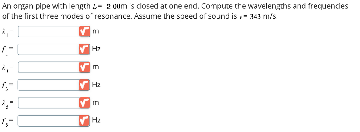 An organ pipe with length L = 2.00m is closed at one end. Compute the wavelengths and frequencies
of the first three modes of resonance. Assume the speed of sound is v = 343 m/s.
=
m
f₁ =
Hz
13-
m
f3=
15
=
f=
Hz
m
Hz