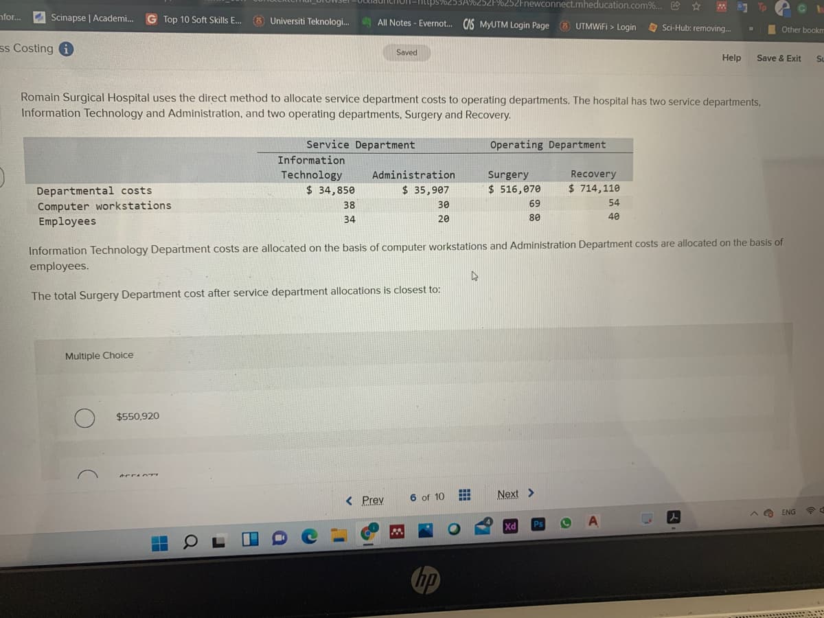 launchon-ntips%253A%252F%252Fnewconnect.mheducation.com%... R
To
nfor..
Scinapse | Academi.
G Top 10 Soft Skills E..
(3 Universiti Teknologi. AllI Notes - Evernot. CAS MYUTM Login Page 6 UTMWIFI > Login
O Sci-Hub: removing.
I Other bookm
ss Costing i
Saved
Help
Save & Exit
SL
Romain Surgical Hospital uses the direct method to allocate service department costs to operating departments. The hospital has two service departments,
Information Technology and Administration, and two operating departments, Surgery and Recovery.
Service Department
Operating Department
Information
Technology
$ 34,850
Administration
Recovery
Surgery
$ 516,070
Departmental costs
$ 35,907
$ 714,110
Computer workstations
Employees
38
30
69
54
34
20
80
40
Information Technology Department costs are allocated on the basis of computer workstations and Administration Department costs are allocated on the basis of
employees.
The total Surgery Department cost after service department allocations is closest to:
Multiple Choice
$550,920
< Prev
6 of 10
Next >
ENG
人
