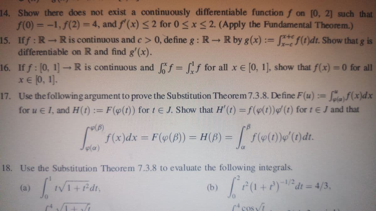 14. Show there does not exist a continuously differentiable function f on [0, 21 such that
f(0) = -1, f(2) = 4, and f (x) < 2 for 0<x < 2. (Apply the Fundamental Theorem.)
15. Iff: R R is continuous and e> 0, define g : R R by g(x) := ()dt. Show that g is
differentiable on R and find g'(x).
16. If f: [0, 1]→R is continuous and f = f for all x E [0, 1], show that f(x) =0 for all
xE (0, 1].
17. Use the following argument to prove the Substitution The orem 7.3.8. Define F(u) = [gf(x)dx
for u E I, and H(t) := F((t)) for tE J. Show that H'(1) =f(p(t))(t) for te J and that
f(x)dx = F(4(F)) = H(B) =
Ja
18. Use the Substitution Theorem 7.3.8 to evaluate the following integrals.
(a) VI+fdr,
TP(1+)dt = 4/3,
(b)
cos i
