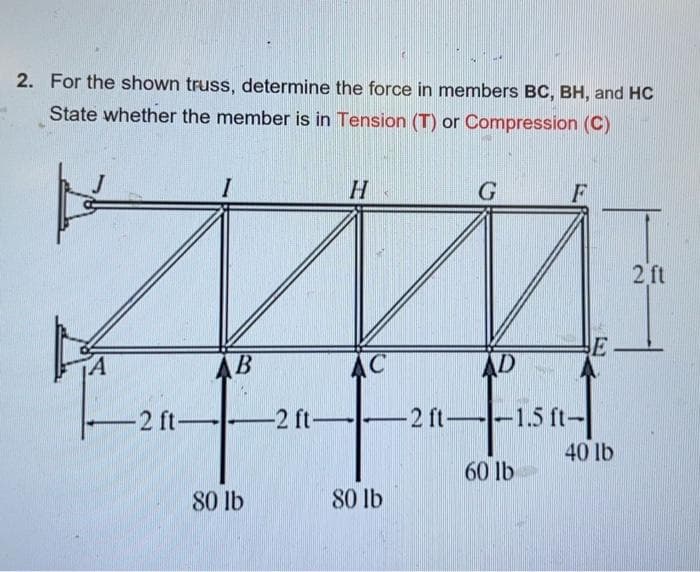 2. For the shown truss, determine the force in members BC, BH, and HC
State whether the member is in Tension (T) or Compression (C)
A
-2 ft-
B
80 lb
-2 ft-
H
AC
80 lb
G
F
AD
-2 ft--1.5 ft-
60 lb
E
40 lb
2 ft