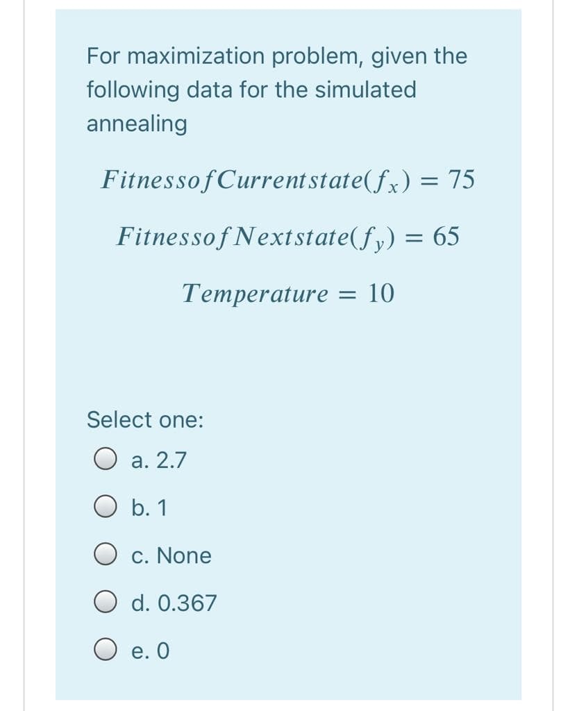 For maximization problem, given the
following data for the simulated
annealing
FitnessofCurrent state(fx) = 75
Fitnessof Nextstate(fy) = 65
Temperature = 10
Select one:
O a. 2.7
O b. 1
c. None
O d. 0.367
е. О
