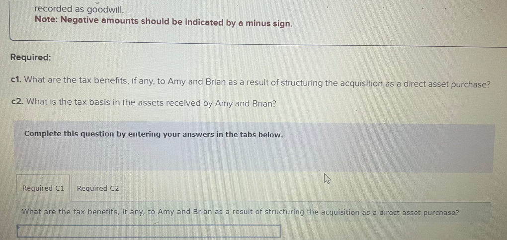 recorded as goodwill.
Note: Negative amounts should be indicated by a minus sign.
Required:
c1. What are the tax benefits, if any, to Amy and Brian as a result of structuring the acquisition as a direct asset purchase?
c2. What is the tax basis in the assets received by Amy and Brian?
Complete this question by entering your answers in the tabs below.
Required C1
Required C2
What are the tax benefits, if any, to Amy and Brian as a result of structuring the acquisition as a direct asset purchase?