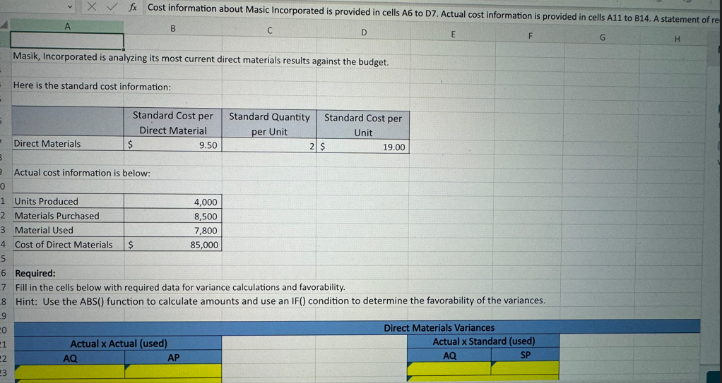 A
Xfx Cost information about Masic Incorporated is provided in cells A6 to D7. Actual cost information is provided in cells A11 to B14. A statement of re
B
C
D
E
F
G
H
Masik, Incorporated is analyzing its most current direct materials results against the budget.
Here is the standard cost information:
Standard Cost per
Direct Material
Standard Quantity
per Unit
Standard Cost per
Unit
Direct Materials
$
9.50
2 $
19.00
3
9
Actual cost information is below:
0
1
Units Produced
4,000
2 Materials Purchased
3 Material Used
8,500
7,800
4 Cost of Direct Materials $
85,000
5
6 Required:
7 Fill in the cells below with required data for variance calculations and favorability.
8 Hint: Use the ABS() function to calculate amounts and use an IF() condition to determine the favorability of the variances.
9
20
21
Actual x Actual (used)
22
AQ
AP
23
Direct Materials Variances
Actual x Standard (used)
AQ
SP