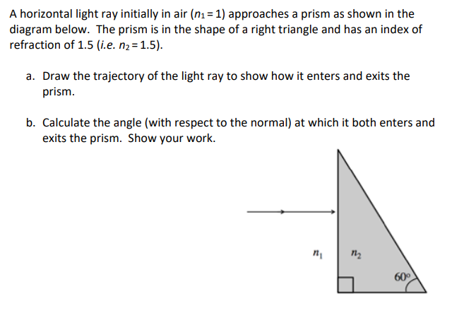 A horizontal light ray initially in air (n1 = 1) approaches a prism as shown in the
diagram below. The prism is in the shape of a right triangle and has an index of
refraction of 1.5 (i.e. n2=1.5).
a. Draw the trajectory of the light ray to show how it enters and exits the
prism.
b. Calculate the angle (with respect to the normal) at which it both enters and
exits the prism. Show your work.
60
