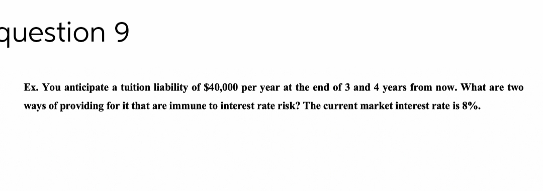 question 9
Ex. You anticipate a tuition liability of $40,000 per year at the end of 3 and 4 years from now. What are two
ways of providing for it that are immune to interest rate risk? The current market interest rate is 8%.
