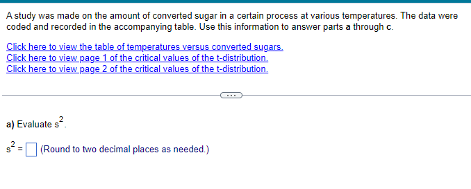 A study was made on the amount of converted sugar in a certain process at various temperatures. The data were
coded and recorded in the accompanying table. Use this information to answer parts a through c.
Click here to view the table of temperatures versus converted sugars.
Click here to view page 1 of the critical values of the t-distribution.
Click here to view page 2 of the critical values of the t-distribution.
a) Evaluate s².
s² = (Round to two decimal places as needed.)
