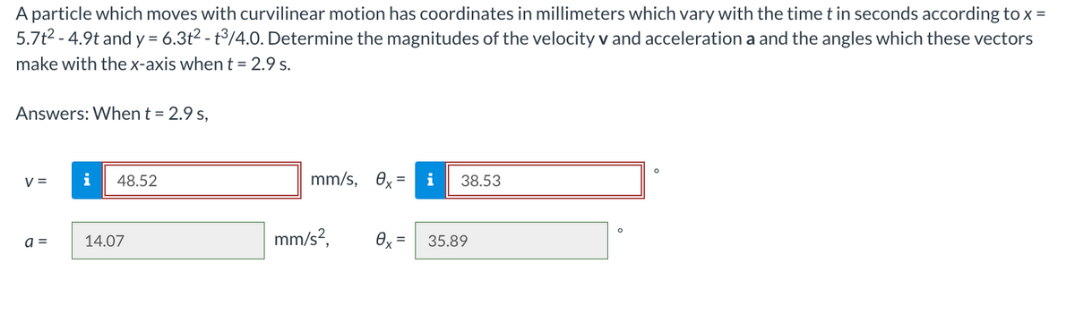 A particle which moves with curvilinear motion has coordinates in millimeters which vary with the time t in seconds according to x =
5.7t²-4.9t and y = 6.3t² - t³/4.0. Determine the magnitudes of the velocity v and acceleration a and the angles which these vectors
make with the x-axis when t = 2.9 s.
Answers: When t = 2.9 s,
V =
a =
i 48.52
14.07
mm/s, ex =
mm/s²,
i
38.53
0x = 35.89
O