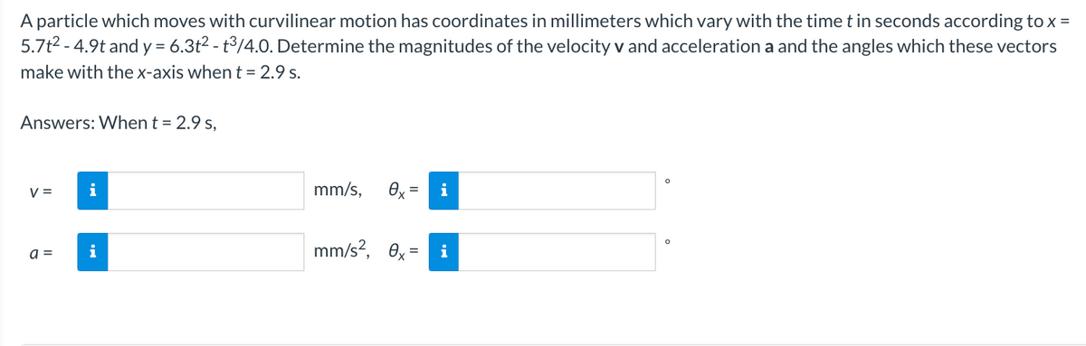 A particle which moves with curvilinear motion has coordinates in millimeters which vary with the time t in seconds according to x =
5.7t² -4.9t and y = 6.3t² - t³/4.0. Determine the magnitudes of the velocity v and acceleration a and the angles which these vectors
make with the x-axis when t = 2.9 s.
Answers: When t = 2.9 s,
V=
a =
i
i
mm/s, 0x =
mm/s², 0x=
i
O