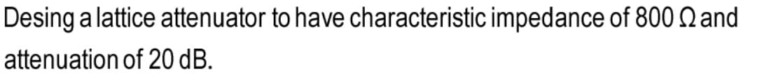 Desing a lattice attenuator to have characteristic impedance of 800 Q and
attenuation of 20 dB.
