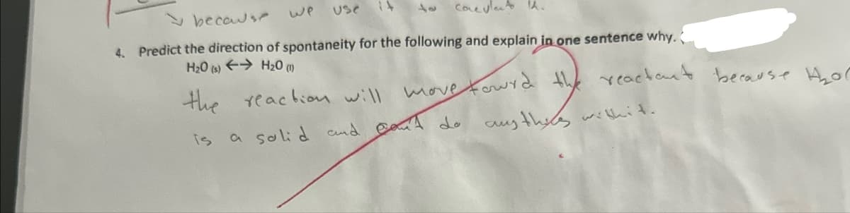 becaus
we
Use 14
et
cacvlat h.
4. Predict the direction of spontaneity for the following and explain in one sentence why.
H2O (s) H20 (1)
the
is
reaction will
move tourd the reactant because 201
a solid and can't do
any this withit.