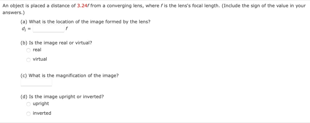 An object is placed a distance of 3.24f from a converging lens, where f is the lens's focal length. (Include the sign of the value in your
answers.)
(a) What is the location of the image formed by the lens?
d₁ =
f
(b) Is the image real or virtual?
real
virtual
(c) What is the magnification of the image?
(d) Is the image upright or inverted?
Oupright
inverted