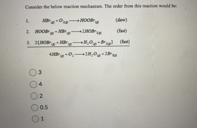 Consider the below reaction mechanism. The order from this reaction would be:
1.
HBT+0x7 →HOOBT
+HBT
2. HOOBT
3. 2(HOBT+HBr
3
4
2
0.5
1
-
4HBT+0₂
(slow)
(fast)
H₂O+Br} (fast)
2H₂O +2Br x
+2HOBTD