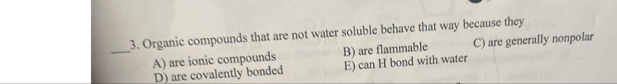 C) are generally nonpolar
3. Organic compounds that are not water soluble behave that way because they
B) are flammable
A) are ionic compounds
D) are covalently bonded
E) can H bond with water