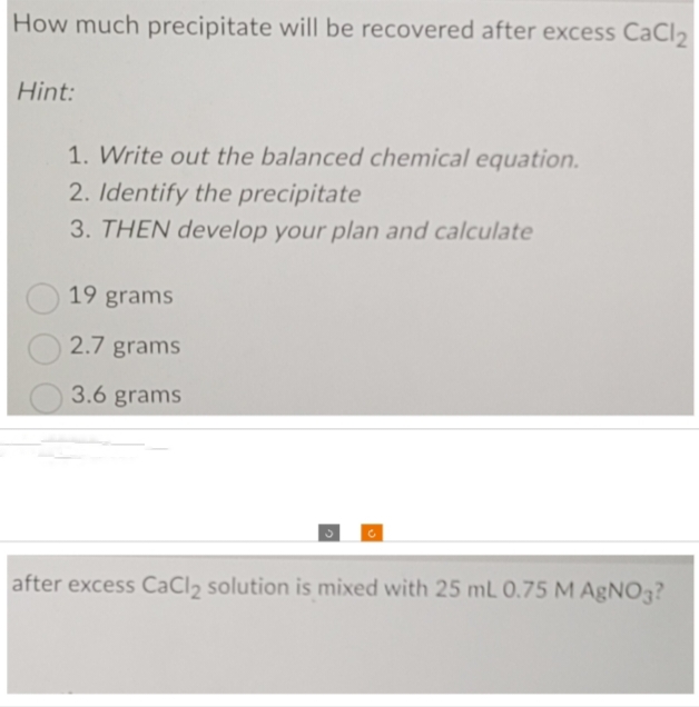 How much precipitate will be recovered after excess CaCl₂
Hint:
1. Write out the balanced chemical equation.
2. Identify the precipitate
3. THEN develop your plan and calculate
19 grams
2.7 grams
3.6 grams
after excess CaCl₂ solution is mixed with 25 mL 0.75 M AgNO3?