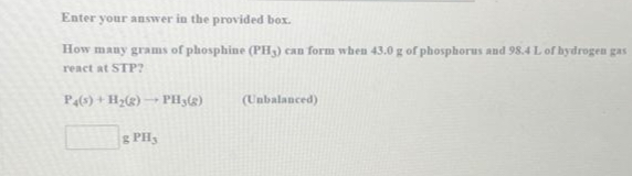 Enter your answer in the provided box.
How many grams of phosphine (PH3) can form when 43.0 g of phosphorus and 98.4 L of hydrogen gas
react at STP?
P4(s) + H₂(g) →→→ PH3(g)
1
g PHy
(Unbalanced)